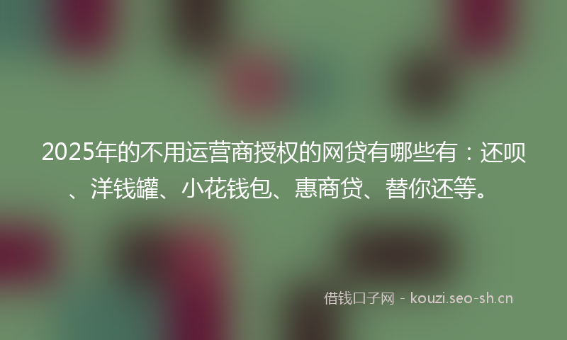 2025年的不用运营商授权的网贷有哪些有：还呗、洋钱罐、小花钱包、惠商贷、替你还等。