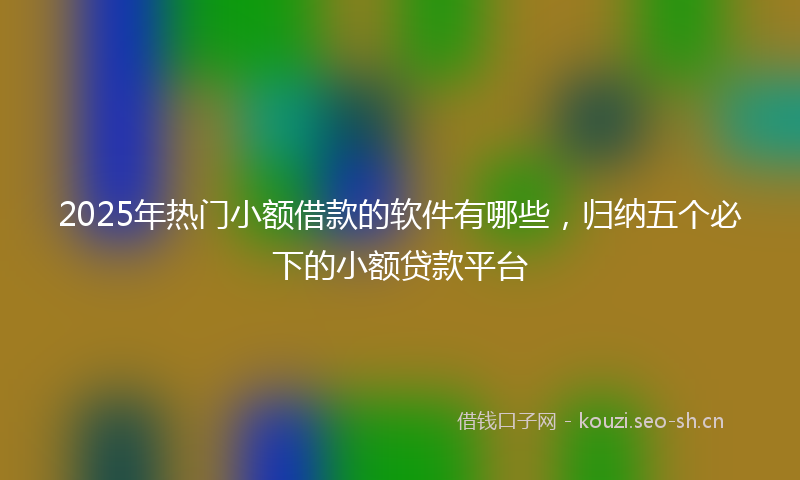 2025年热门小额借款的软件有哪些，归纳五个必下的小额贷款平台