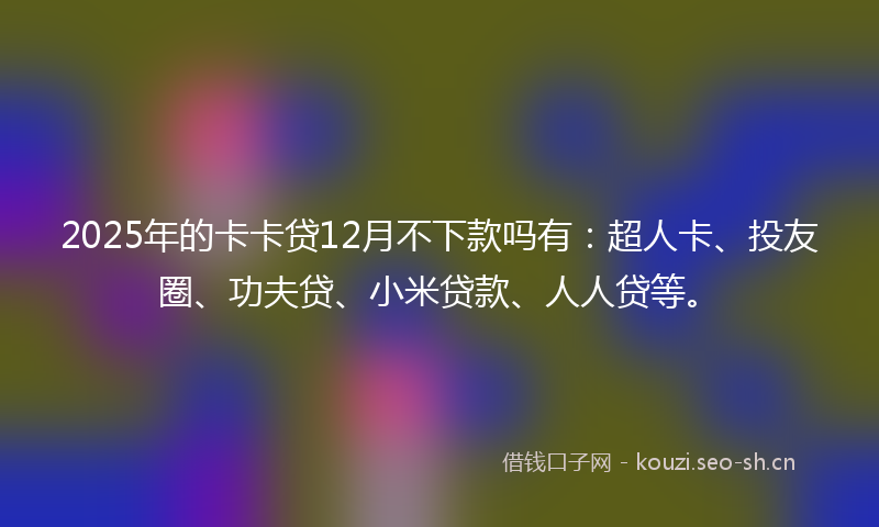 2025年的卡卡贷12月不下款吗有：超人卡、投友圈、功夫贷、小米贷款、人人贷等。