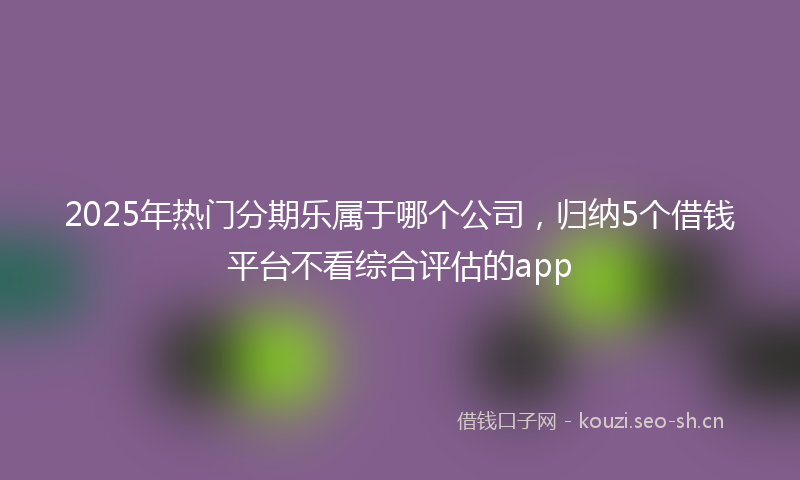 2025年热门分期乐属于哪个公司，归纳5个借钱平台不看综合评估的app