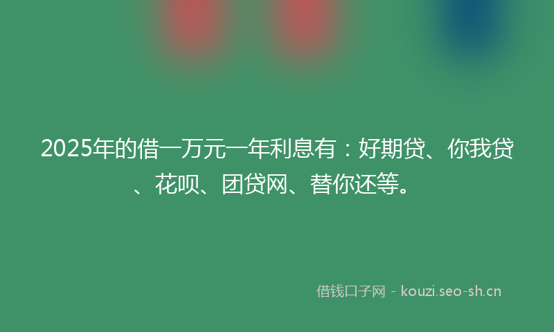 2025年的借一万元一年利息有：好期贷、你我贷、花呗、团贷网、替你还等。