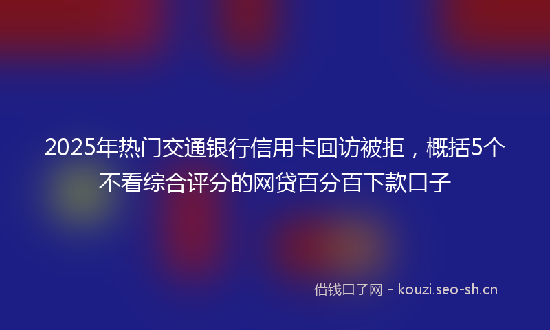 2025年热门交通银行信用卡回访被拒，概括5个不看综合评分的网贷百分百下款口子