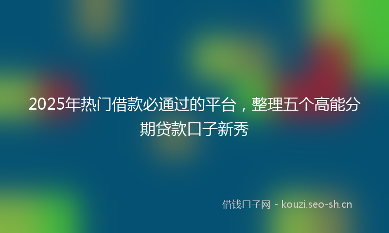 2025年热门借款必通过的平台，整理五个高能分期贷款口子新秀