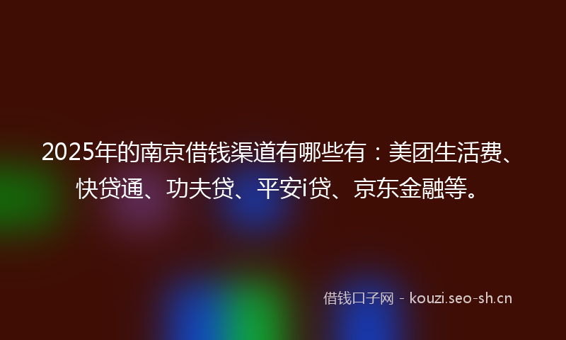 2025年的南京借钱渠道有哪些有：美团生活费、快贷通、功夫贷、平安i贷、京东金融等。