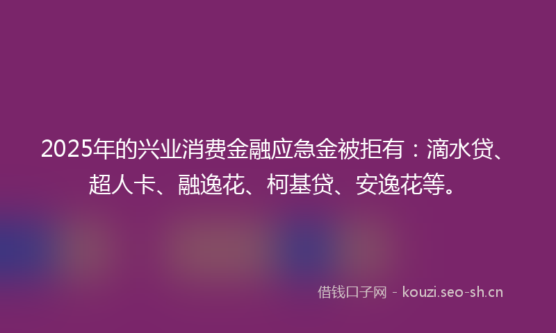 2025年的兴业消费金融应急金被拒有:滴水贷、超人卡、融逸花、柯基贷、安逸花等。