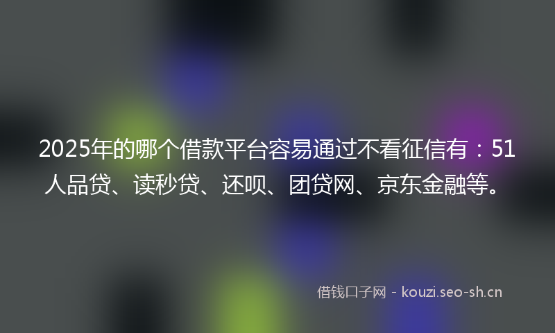 2025年的哪个借款平台容易通过不看征信有：51人品贷、读秒贷、还呗、团贷网、京东金融等。