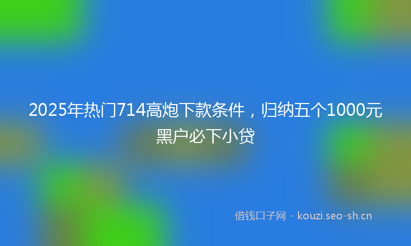 2025年热门714高炮下款条件，归纳五个1000元黑户必下小贷