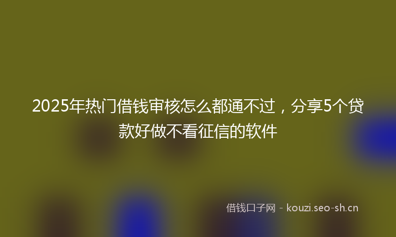 2025年热门借钱审核怎么都通不过，分享5个贷款好做不看征信的软件