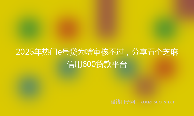2025年热门e号贷为啥审核不过，分享五个芝麻信用600贷款平台