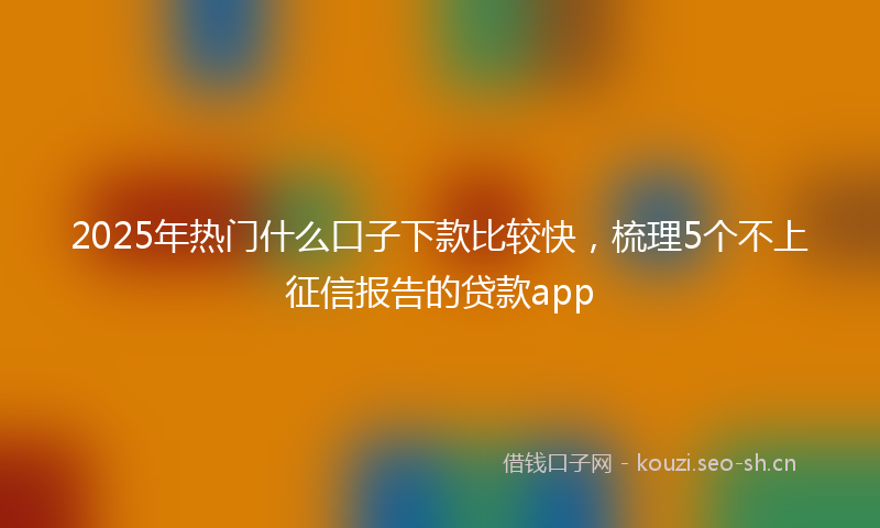 2025年热门什么口子下款比较快，梳理5个不上征信报告的贷款app