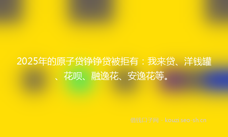 2025年的原子贷铮铮贷被拒有：我来贷、洋钱罐、花呗、融逸花、安逸花等。