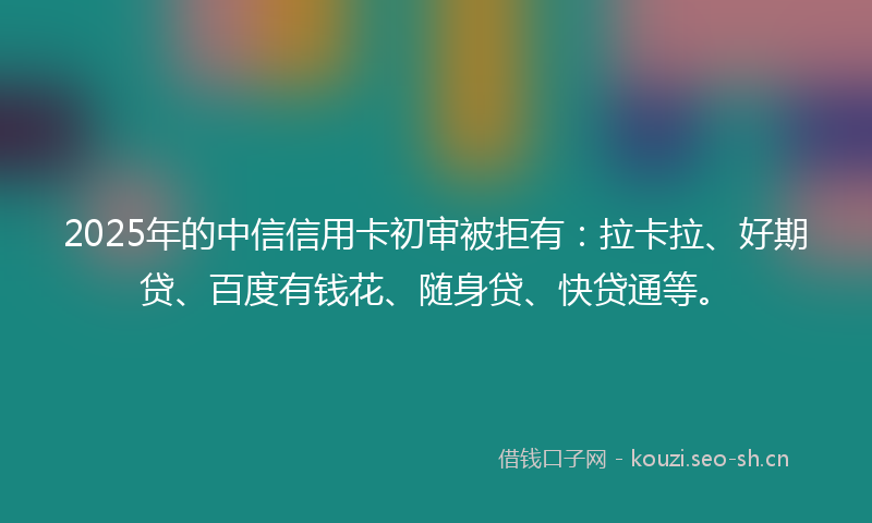 2025年的中信信用卡初审被拒有：拉卡拉、好期贷、百度有钱花、随身贷、快贷通等。