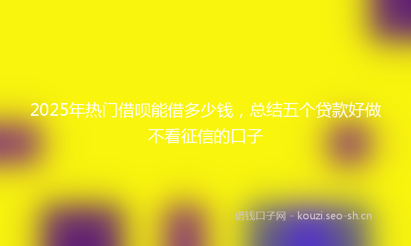 2025年热门借呗能借多少钱，总结五个贷款好做不看征信的口子