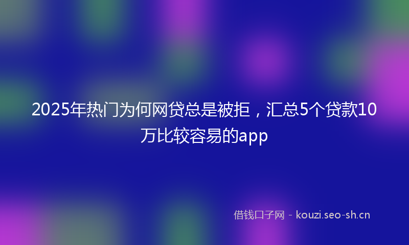 2025年热门为何网贷总是被拒，汇总5个贷款10万比较容易的app