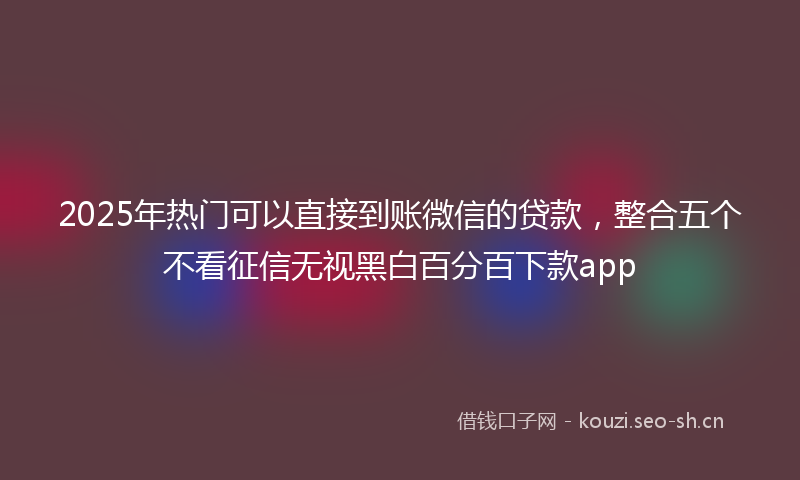 2025年热门可以直接到账微信的贷款，整合五个不看征信无视黑白百分百下款app