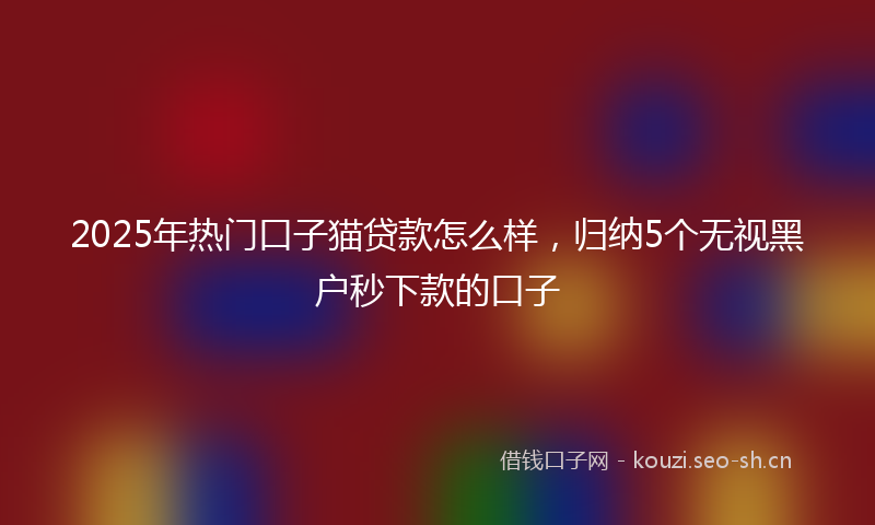 2025年热门口子猫贷款怎么样，归纳5个无视黑户秒下款的口子