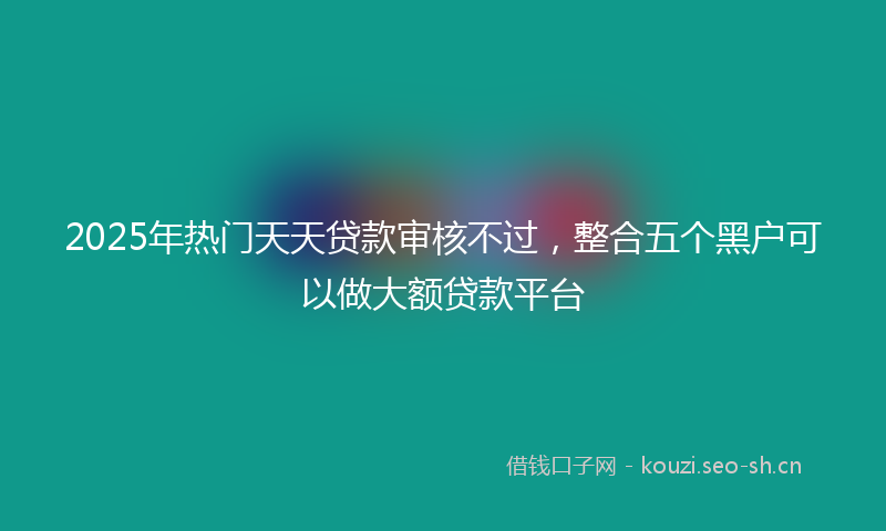 2025年热门天天贷款审核不过，整合五个黑户可以做大额贷款平台