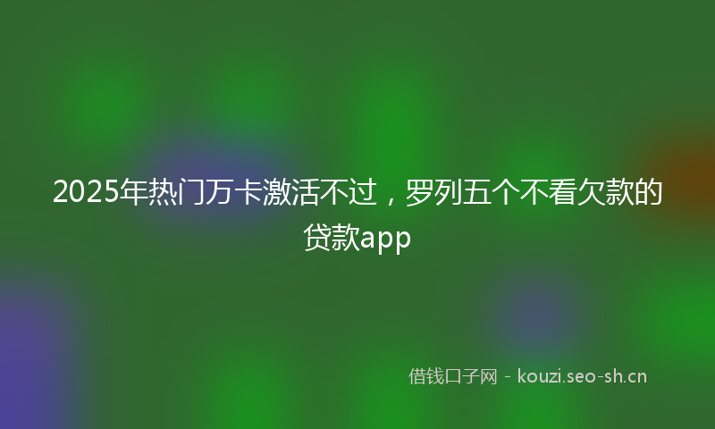 2025年热门万卡激活不过，罗列五个不看欠款的贷款app