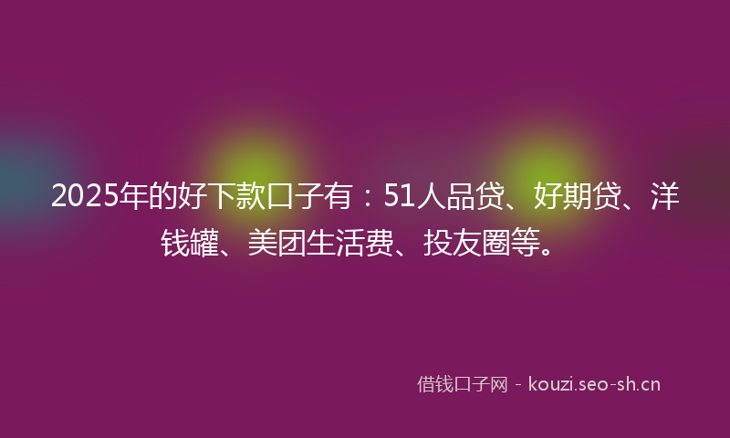 2025年的好下款口子有：51人品贷、好期贷、洋钱罐、美团生活费、投友圈等。