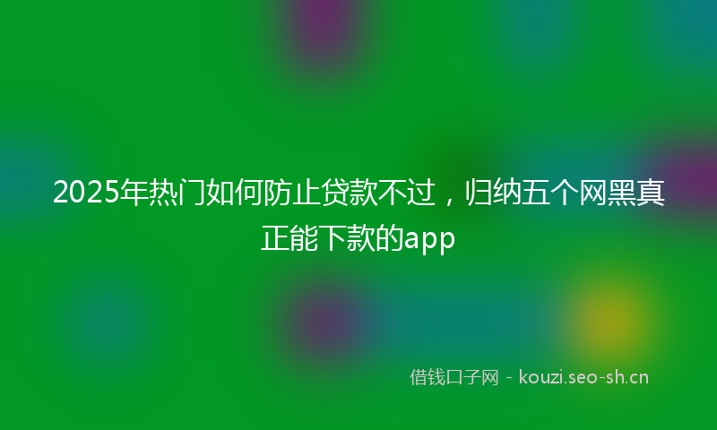 2025年热门如何防止贷款不过，归纳五个网黑真正能下款的app
