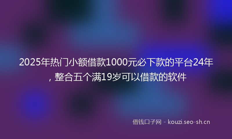 2025年热门小额借款1000元必下款的平台24年，整合五个满19岁可以借款的软件