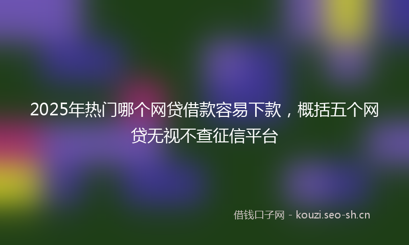 2025年热门哪个网贷借款容易下款，概括五个网贷无视不查征信平台