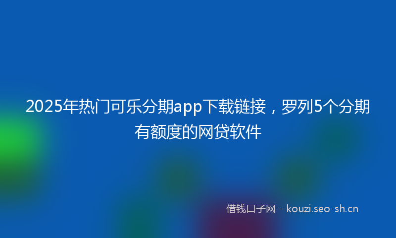 2025年热门可乐分期app下载链接，罗列5个分期有额度的网贷软件