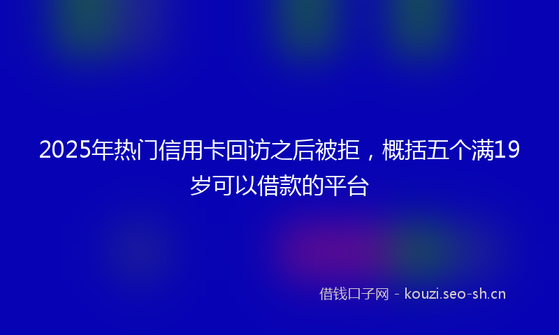 2025年热门信用卡回访之后被拒，概括五个满19岁可以借款的平台