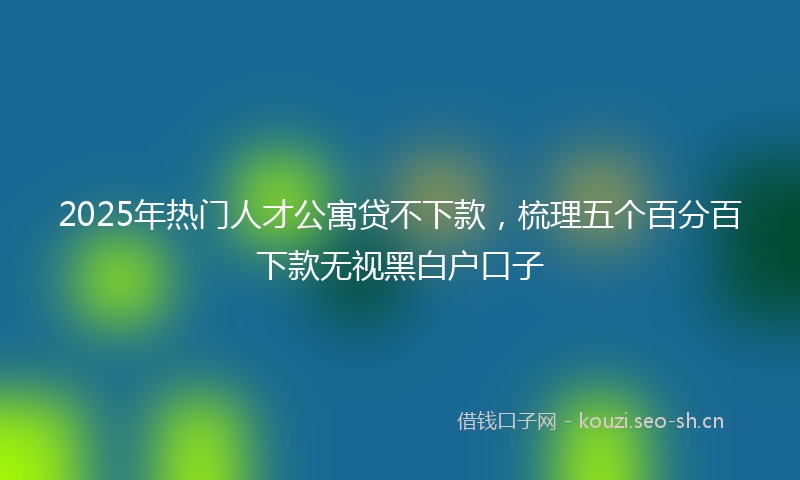 2025年热门人才公寓贷不下款，梳理五个百分百下款无视黑白户口子