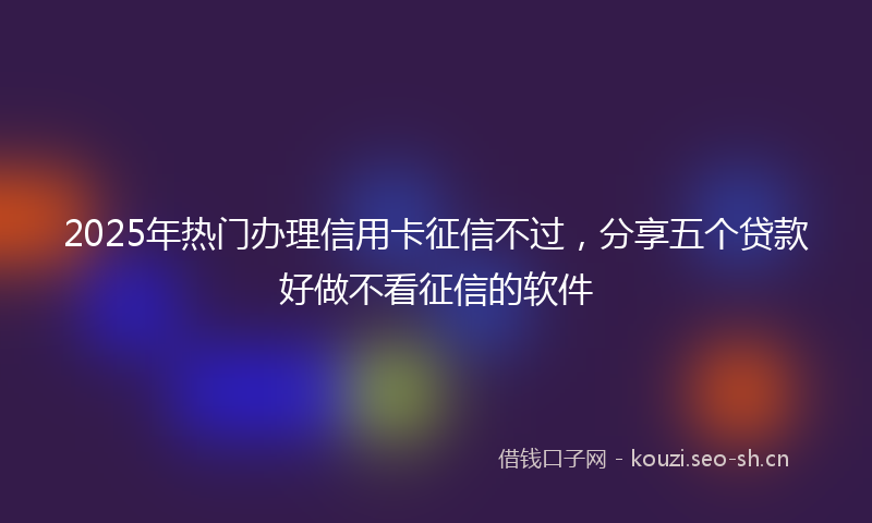 2025年热门办理信用卡征信不过，分享五个贷款好做不看征信的软件