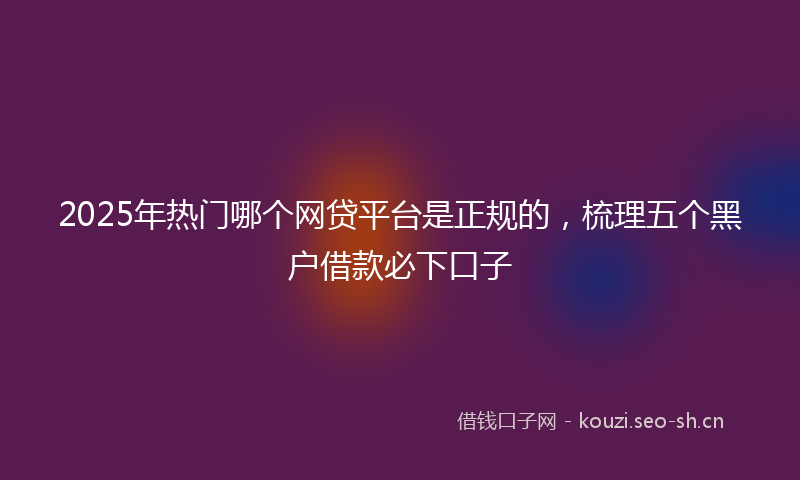 2025年热门哪个网贷平台是正规的，梳理五个黑户借款必下口子