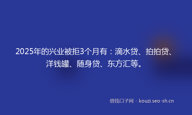 2025年的兴业被拒3个月有:滴水贷、拍拍贷、洋钱罐、随身贷、东方汇等。