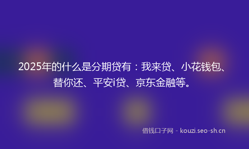 2025年的什么是分期贷有：我来贷、小花钱包、替你还、平安i贷、京东金融等。