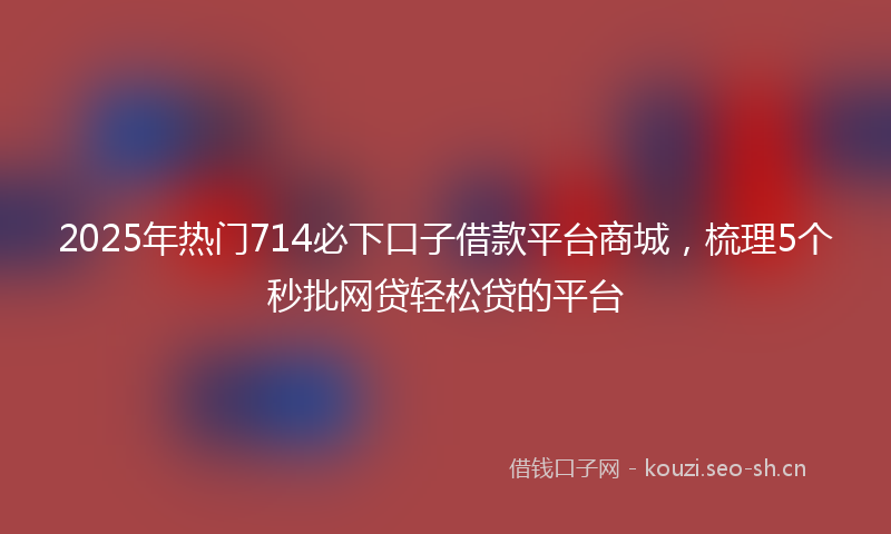 2025年热门714必下口子借款平台商城，梳理5个秒批网贷轻松贷的平台