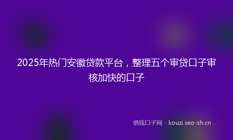 2025年热门安徽贷款平台，整理五个审贷口子审核加快的口子