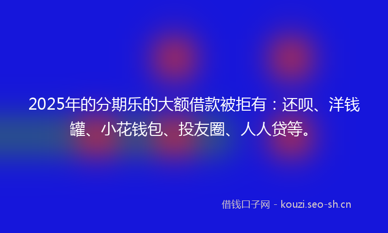 2025年的分期乐的大额借款被拒有：还呗、洋钱罐、小花钱包、投友圈、人人贷等。