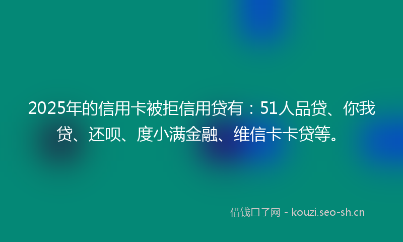 2025年的信用卡被拒信用贷有：51人品贷、你我贷、还呗、度小满金融、维信卡卡贷等。
