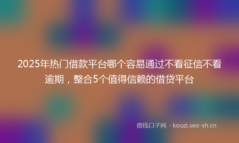 2025年热门借款平台哪个容易通过不看征信不看逾期，整合5个值得信赖的借贷平台