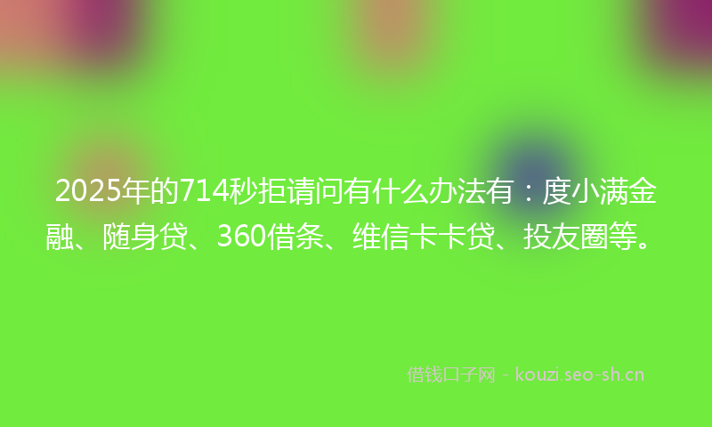 2025年的714秒拒请问有什么办法有：度小满金融、随身贷、360借条、维信卡卡贷、投友圈等。