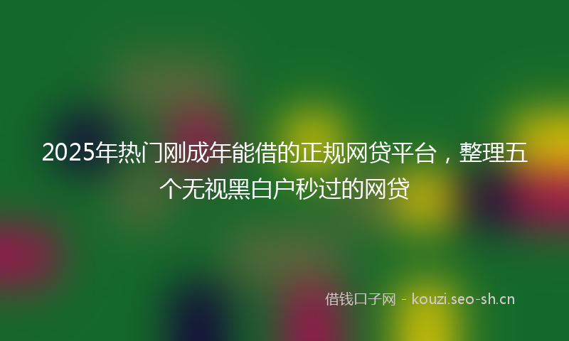 2025年热门刚成年能借的正规网贷平台，整理五个无视黑白户秒过的网贷
