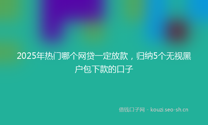 2025年热门哪个网贷一定放款，归纳5个无视黑户包下款的口子