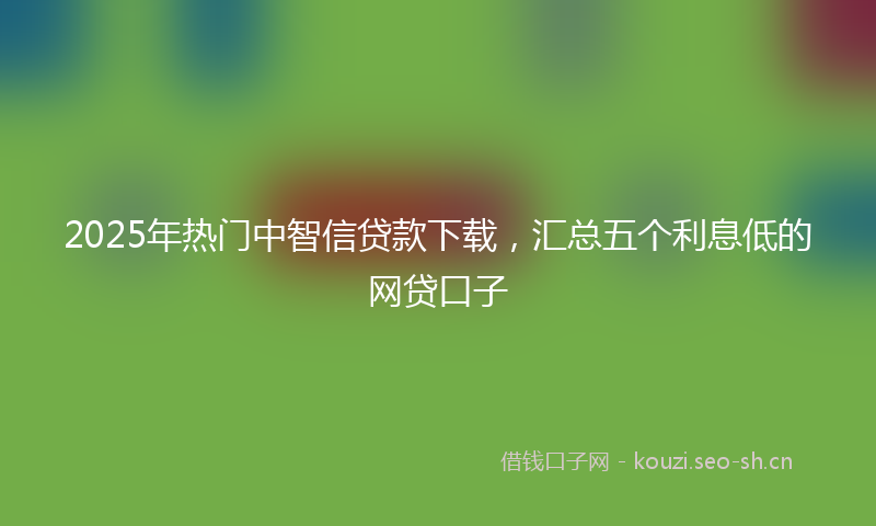 2025年热门中智信贷款下载，汇总五个利息低的网贷口子
