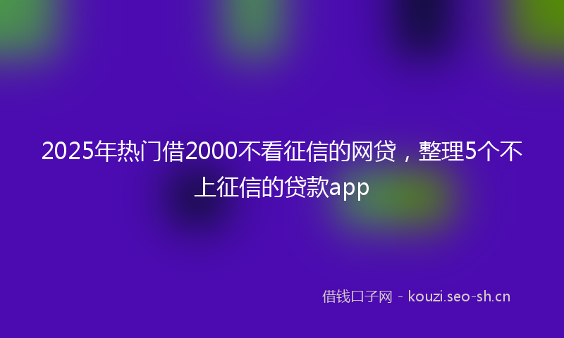 2025年热门借2000不看征信的网贷，整理5个不上征信的贷款app