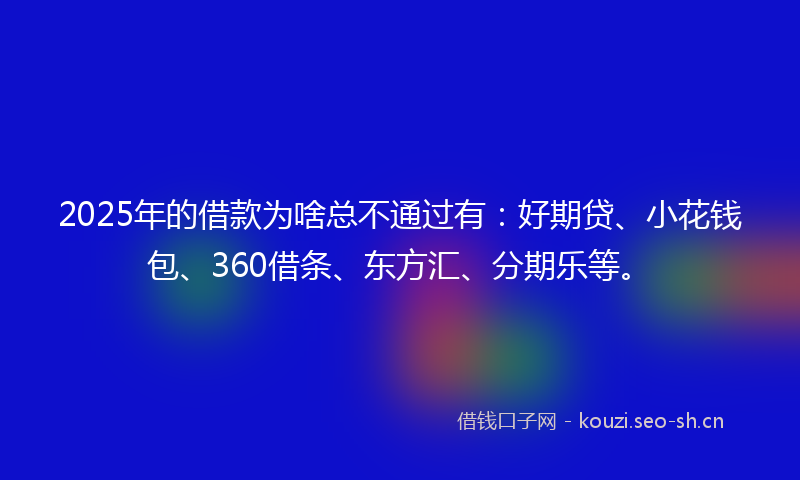 2025年的借款为啥总不通过有：好期贷、小花钱包、360借条、东方汇、分期乐等。