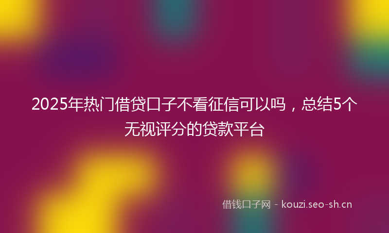 2025年热门借贷口子不看征信可以吗，总结5个无视评分的贷款平台