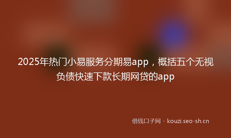 2025年热门小易服务分期易app，概括五个无视负债快速下款长期网贷的app