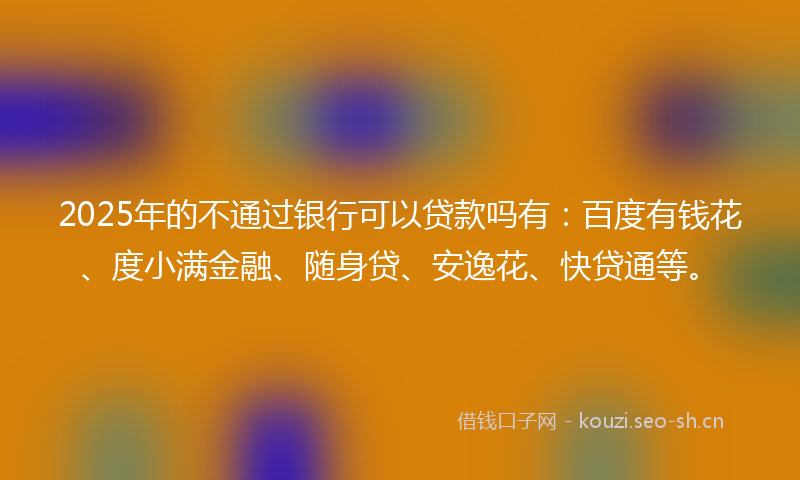 2025年的不通过银行可以贷款吗有：百度有钱花、度小满金融、随身贷、安逸花、快贷通等。