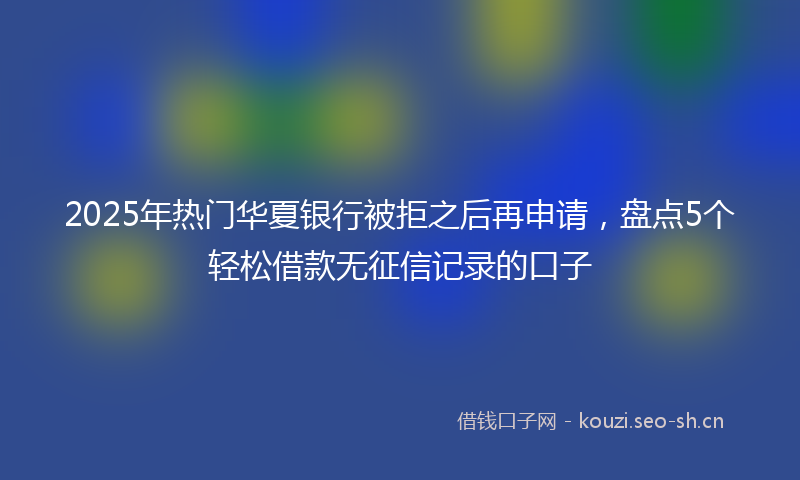 2025年热门华夏银行被拒之后再申请，盘点5个轻松借款无征信记录的口子