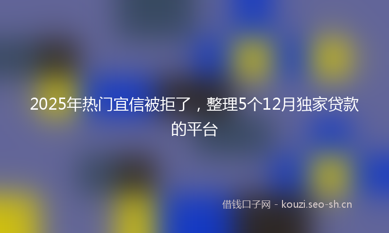 2025年热门宜信被拒了，整理5个12月独家贷款的平台