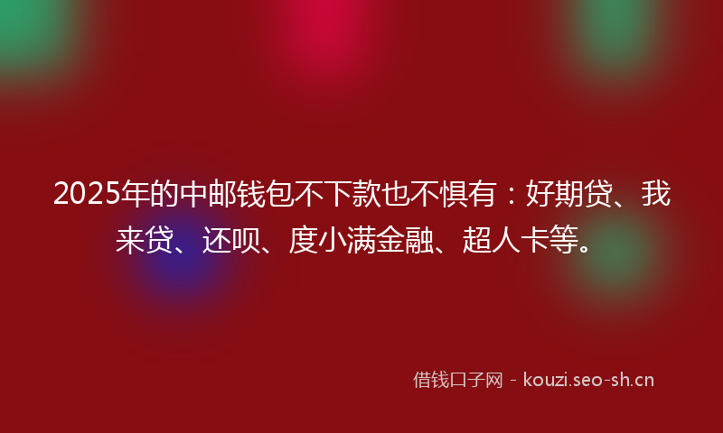 2025年的中邮钱包不下款也不惧有：好期贷、我来贷、还呗、度小满金融、超人卡等。